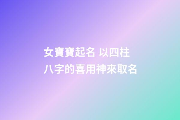 女寶寶起名 以四柱八字的喜用神來取名